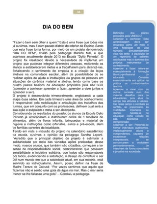 10
DIA DO BEM
"Fazer o bem sem olhar a quem." Esta é uma frase que todos nós
já ouvimos, mas é num pacato distrito do interior do Espirito Santo
que esta frase toma forma, por meio de um projeto denominado
"DIA DO BEM", criado pela pedagoga Marilza Mai, e que
acontece anualmente desde 2013 na Escola "Dylio Penedo”. O
projeto foi idealizado devido à necessidade de implantar um
projeto que pudesse integrar diferentes pessoas, motivando os
alunos a estabelecerem metas e a trabalharem para alcançá-las,
fortalecendo o sentimento de empatia e a criação de laços
afetivos na comunidade escolar, além da possibilidade de se
realizar ações de ajuda a instituições ou grupos de pessoas em
situações de carência material e afetiva, tendo como base os
quatro pilares básicos da educação propostos pela UNESCO
(aprender a conhecer aprender a fazer, aprender a viver juntos e
aprender a ser).
O projeto é desenvolvido trimestralmente, englobando a cada
etapa duas séries. Em cada trimestre uma área do conhecimento
é responsável pela mobilização e articulação dos trabalhos das
turmas, que em conjunto com os professores, definem qual será a
sua ação e estipulam a meta a ser alcançada.
Considerando os resultados do projeto, os alunos da Escola Dylio
Penedo já arrecadaram e distribuíram cerca de 1 tonelada de
alimentos, além de livros infantis, brinquedos e material de
higiene a instituições como orfanatos, asilos e pré-escola, além
de famílias carentes da localidade.
Tendo em vista a inclusão do projeto no calendário aacadêmico
da escola, ouvimos a opinião da pedagoga Sandra Laporti.
„„Acredito que o principal objetivo do projeto é estimular a
solidariedade por meio das variadas ações praticadas; desse
modo, nossos alunos, que também são cidadãos, começam a ter
senso de responsabilidade social, demonstrando que possuem
sensibilidade e iniciativa solidária, que todos são responsáveis
por todos, evidenciando a satisfação, o desejo de contribuir e ser
útil num mundo em que a sociedade atual, em sua maioria, está
servindo ao individualismo. Assim, posso definir na frase de
Madre Tereza de Calcutá: “Por vezes sentimos que aquilo que
fazemos não é senão uma gota de água no mar. Mas o mar seria
menor se lhe faltasse uma gota”. - Concluiu a pedagoga.
Definição dos pilares
propostos pela UNESCO
Aprender a conhecer: Esta
aprendizagem deve ser
encarada como um meio e
uma finalidade de vida
humana. Simultaneamente
visa não tanto à aquisição de
um repertório de saberes
codificados mas o domínio dos
próprios instrumentos do
conhecimento.
Aprender a fazer: refere-se
essencialmente à formação
técnico-profissional do
educando. Consiste
essencialmente em aplicar na
prática os conhecimentos
teóricos.
Aprender a viver com os
outros: consiste num dos
maiores desafios para os
educadores, pois atua no
campo das atitudes e valores.
Cai neste campo o combate ao
conflito, ao preconceito, às
rivalidades milenares ou
diárias. Aposta-se na
educação como veículo de
paz, tolerância e
compreensão.
Aprender a ser: Pretende-se
formar indivíduos autônomos,
intelectualmente ativos e
independentes, capazes de
estabelecer relações
interpessoais, de se
comunicarem e evoluírem
permanentemente, de
intervirem de forma consciente
e proativa na sociedade.
 