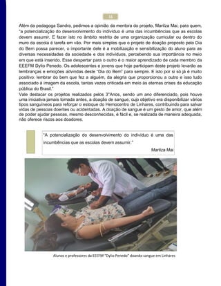 11
Além da pedagoga Sandra, pedimos a opinião da mentora do projeto, Marilza Mai, para quem,
“a potencialização do desenvolvimento do indivíduo é uma das incumbências que as escolas
devem assumir. E fazer isto no âmbito restrito de uma organização curricular ou dentro do
muro da escola é tarefa em vão. Por mais simples que o projeto de doação proposto pelo Dia
do Bem possa parecer, o importante dele é a mobilização e sensibilização do aluno para as
diversas necessidades da sociedade e dos indivíduos, percebendo sua importância no meio
em que está inserido. Esse despertar para o outro é o maior aprendizado de cada membro da
EEEFM Dylio Penedo. Os adolescentes e jovens que hoje participam deste projeto levarão as
lembranças e emoções advindas deste “Dia do Bem” para sempre. E isto por si só já é muito
positivo: lembrar do bem que fez a alguém, da alegria que proporcionou a outro e isso tudo
associado à imagem da escola, tantas vezes criticada em meio às eternas crises da educação
pública do Brasil.”
Vale destacar os projetos realizados pelos 3°Anos, sendo um ano diferenciado, pois houve
uma iniciativa jamais tomada antes, a doação de sangue, cujo objetivo era disponibilizar vários
tipos sanguíneos para reforçar o estoque do Hemocentro de Linhares, contribuindo para salvar
vidas de pessoas doentes ou acidentadas. A doação de sangue é um gesto de amor, que além
de poder ajudar pessoas, mesmo desconhecidas, é fácil e, se realizada de maneira adequada,
não oferece riscos aos doadores.
Alunos e professores da EEEFM “Dylio Penedo” doando sangue em Linhares
“A potencialização do desenvolvimento do indivíduo é uma das
incumbências que as escolas devem assumir.”
Marilza Mai
 