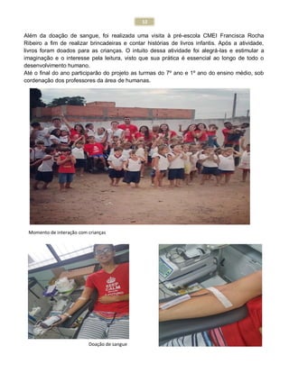12
Além da doação de sangue, foi realizada uma visita à pré-escola CMEI Francisca Rocha
Ribeiro a fim de realizar brincadeiras e contar histórias de livros infantis. Após a atividade,
livros foram doados para as crianças. O intuito dessa atividade foi alegrá-las e estimular a
imaginação e o interesse pela leitura, visto que sua prática é essencial ao longo de todo o
desenvolvimento humano.
Até o final do ano participarão do projeto as turmas do 7º ano e 1º ano do ensino médio, sob
cordenação dos professores da área de humanas.
Momento de interação com crianças
Doação de sangue
 