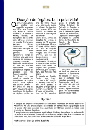 20
Doação de órgãos: Luta pela vida!
primeiro transplante
de órgãos bem
sucedido aconteceu
em 1954, em Boston,
nos Estados Unidos,
quando o Dr. Joseph E.
Murray realizou um
transplante de rins entre
dois gêmeos idênticos
no hospital Brigham and
Womem. Murray
baseou-se numa
descoberta de que um
transplante entre
gêmeos não
apresentava perigo de
rejeição, uma vez que o
genoma do receptor e
doador é o mesmo.
Porém foi na década de
60 que os médicos
descobriram como
transplantar órgãos de
pessoas que não
fossem parentes.
O Brasil é uma
referência mundial em
transplantes de órgãos,
ficando atrás apenas
dos Estados Unidos.
No Brasil, no ano de
2014 houve uma grande
quantidade de doadores
de órgãos, porém, no
ano de 2015, houve
uma acentuada queda
no número de doações,
isso porque 43% das
famílias abordadas se
recusam a doar órgãos
do familiar.
Diante disso, a meta de
doações foi revista, e
passou de 17 pessoas
por milhão para 15 e/ou
15,5 por milhão. Assim,
de 1,4%, as doações
caíram para 0,8% em
relação aos doadores
efetivos, que são os
diagnosticados com
morte cerebral.
Infelizmente, há estados
em que muitas famílias
ainda nao doam os
órgãos dos parentes.
Em Goiás, por exemplo,
82% das famílias não
doam.
O estado do Espirito
Santo, em 2002,
ocupava a 21° posição
no ranking nacional, e
em 2010, passou a
ocupar o 3° lugar com o
melhor desempenho na
área de transplantes.
Isso só foi possível
graças à criação da
Política Estadual de
Estímulo à Doação e
Transplantes de órgãos,
que é coordenada pela
Central de Notificação,
Captação e Distribuição
de Órgãos no Espiríto
Santo da Secretaria de
Estado da Saúde.
(CNCDO/ES).
O programa consiste
em levar as pessoas a
aderirem à campanha
de doação de órgãos,
que é realizada nos
hospitais capixabas.
Ainda assim, no Brasil,
há mais de 60 mil
pessoas na fila de
espera, aguardando um
gesto de solidariedade
que salve suas vidas.
Opinião
O
A doação de órgãos e transplante são assuntos polêmicos em nossa sociedade.
Atualmente há uma preocupação e dificuldade em conscientizar a população, tanto
no que se refere aos aspectos éticos quanto às providências a serem tomadas pelos
profissionais da área da saúde.
A autorização por parentes para a retirada de órgãos e transplante ou a disposição
para ofertar seus próprios órgãos são atos de amor, cuja motivação é o interesse em
promover a vida, tendo em vista a solidariedade e o amor ao próximo.
Professora de Biologia Eliana Zucolotto
 