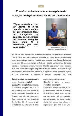 21
“Fiquei abalado e com
um pouco de medo
quando recebi a notícia
de que precisaria fazer
um transplante de
coração, porém sempre
me mantive tranquilo,
pois tinha fé e
acreditava que tudo
daria certo.”
Primeiro paciente a receber transplante de
coração no Espírito Santo reside em Jacupemba
No ano de 2005 foi realizado o primeiro transplante de coração no estado do
Espírito Santo. O órgão doado pela família de um jovem, vítima de acidente de
moto, com morte cerebral, foi recebido pelo produtor rural Esmael Baiôco, na
época com 51 anos. A cirurgia foi feita no Hospital Meridional de Cariacica.
Mesmo se tratando de uma cirurgia muito delicada, tudo correu bem e o paciente
teve uma ótima recuperação. Segundo relatos de Esmael, o doador Rodrigo
disse à família, semanas antes de falecer, que gostaria de ser doador de órgãos,
o que possibilitou e facilitou a doação, salvando sua vida.
Opinativa: Qual o problema que o
senhor tinha no coração?
Esmael: Meu coração ficou dilatado.
O normal do coração é de 46 a 48
mm, o meu já tava com 96 mm. O
médico suspeitava que fosse mal de
Chagas, mas não foi confirmado.
Essa doença só se manifesta
depois dos 35, 40 anos, e por
coincidência, eu tinha uns 45 anos
quando descobri o problema.
Quando e como o senhor
descobriu a doença?
Foi mais ou menos em 1998, 1999.
Eu sentia muito cansaço e falta de
ar. Não podia fazer muito esforço
que me sentia mal, por exemplo,
não conseguia nem tomar banho
direito, nem abaixar para colocar os
sapatos; isso para mim já era uma
Esmael mostra a foto de
Rodrigo, o doador do coração
 