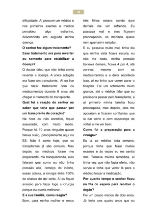 22
dificuldade. Aí procurei um médico e
nos primeiros exames o médico
percebeu algo estranho,
descobrindo em seguida minha
doença.
O senhor fez algum tratamento?
Esse tratamento era para reverter
ou somente para estabilizar a
doença?
O doutor falou que não tinha como
reverter a doença. A única solução
era fazer um transplante. Aí eu tive
que fazer tratamento com os
medicamentos durante 6 anos até
chegar o momento do transplante.
Qual foi a reação do senhor ao
saber que teria que passar por
um transplante de coração?
Na hora eu não acreditei, fiquei
assustado, com muito medo.
Porque há 10 anos ninguém quase
falava nisso, principalmente aqui no
ES. Não é como hoje, que os
transplantes já são comuns. Mas
depois os médicos foram me
preparando, me tranquilizando, eles
falaram que como eu não tinha
pressão alta, começo de infarto,
essas coisas, a cirurgia tinha 100%
de chance de dar certo. Aí eu fiquei
ansioso para fazer logo a cirurgia
porque eu queria melhorar.
E a sua família, como reagiu?
Bom, para minha mulher e meus
três filhos estava sendo duro
demais me ver sofrendo. Eu
passava mal e eles ficavam
preocupados, os meninos quase
nem queriam ir estudar.
E eu passava muito mal, tinha dia
que minha vista ficava escura, eu
não via nada, minha pressão
baixava demais, ficava 4 por 4, até
zerava; mesmo com os
medicamentos e a dieta acontecia
isso, aí eu tinha que correr parar o
hospital. Foi um sofrimento muito
grande, até o médico falar que eu
precisaria passar pelo transplante, e
aí primeiro minha família ficou
preocupada, mas depois, eles me
apoiaram e ficaram confiantes que
ia dar certo e com esperança de
voltar a me ver bem.
Como foi a preparação para a
cirurgia?
Eu ia ao médico toda semana,
porque tinha que fazer muitos
exames e às vezes eu me sentia
mal. Tomava muitos remédios, aí
tinha vez que não fazia efeito, não
servia e tinha que voltar lá para o
médico trocar a medicação.
Por quanto tempo o senhor ficou
na fila de espera para receber o
órgão?
Foi um pouco menos de dois anos.
Já tinha uns quatro anos que eu
 
