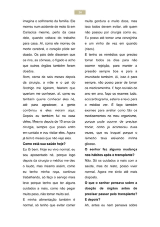 24
imagina o sofrimento da família. Ele
morreu num acidente de moto lá em
Cariacica mesmo, perto da casa
dele, quando voltava do trabalho
para casa. Aí, como ele morreu de
morte cerebral, o coração pôde ser
doado. Os pais dele disseram que
os rins, as córneas, o fígado e acho
que outros órgãos também foram
doados.
Bom, cerca de seis meses depois
da cirurgia, a mãe e o pai do
Rodrigo me ligaram, falaram que
queriam me conhecer, aí, como eu
também queria conhecer eles né,
até para agradecer, a gente
combinou e eles vieram aqui.
Depois eu também fui na casa
deles. Mesmo depois de 10 anos da
cirurgia, sempre que posso entro
em contato e vou visitar eles. Agora
já tem 6 meses que não vejo eles.
Como está sua saúde hoje?
Eu tô bem. Hoje eu vivo normal, eu
sou aposentado né, porque logo
depois da cirurgia o médico me deu
o laudo, mas mesmo assim, como
eu tenho minha roça, continuo
trabalhando, só faço o serviço mais
leve porque tenho que ter alguns
cuidados a mais, como não pegar
muito peso, não tomar muito sol.
E minha alimentação também é
normal, só tenho que evitar comer
muita gordura e muito doce, mas
isso todos devem evitar, até quem
não passou por cirurgia como eu.
Eu posso até tomar uma cervejinha
e um vinho de vez em quando
(risos).
E tenho os remédios que preciso
tomar todos os dias para não
ocorrer rejeição, para manter a
pressão sempre boa e para a
imunidade também. Aí, isso é para
sempre, não posso parar de tomar
os medicamentos. E faço revisão de
ano em ano, faço os exames tudo,
ecocardiograma, esteira e levo para
o médico ver. E faço também
exames para avaliar como tão os
medicamentos no meu organismo,
porque pode ocorrer de precisar
trocar, como já aconteceu duas
vezes, que eu troquei porque o
remédio tava elevando minha
glicose.
O senhor fez alguma mudança
nos hábitos após o transplante?
Não. Só os cuidados a mais com a
saúde, mas do resto, posso viver
normal. Agora me sinto até mais
disposto.
O que o senhor pensava sobre a
doação de órgãos antes de
precisar passar pelo transplante?
E depois?
Ah, antes eu nem pensava sobre
 