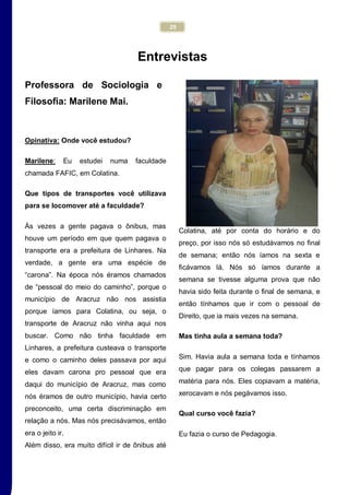 29
Entrevistas
Professora de Sociologia e
Filosofia: Marilene Mai.
Opinativa: Onde você estudou?
Marilene: Eu estudei numa faculdade
chamada FAFIC, em Colatina.
Que tipos de transportes você utilizava
para se locomover até a faculdade?
Às vezes a gente pagava o ônibus, mas
houve um período em que quem pagava o
transporte era a prefeitura de Linhares. Na
verdade, a gente era uma espécie de
“carona”. Na época nós éramos chamados
de “pessoal do meio do caminho”, porque o
município de Aracruz não nos assistia
porque íamos para Colatina, ou seja, o
transporte de Aracruz não vinha aqui nos
buscar. Como não tinha faculdade em
Linhares, a prefeitura custeava o transporte
e como o caminho deles passava por aqui
eles davam carona pro pessoal que era
daqui do município de Aracruz, mas como
nós éramos de outro município, havia certo
preconceito, uma certa discriminação em
relação a nós. Mas nós precisávamos, então
era o jeito ir.
Além disso, era muito difícil ir de ônibus até
Colatina, até por conta do horário e do
preço, por isso nós só estudávamos no final
de semana; então nós íamos na sexta e
ficávamos lá. Nós só íamos durante a
semana se tivesse alguma prova que não
havia sido feita durante o final de semana, e
então tínhamos que ir com o pessoal de
Direito, que ia mais vezes na semana.
Mas tinha aula a semana toda?
Sim. Havia aula a semana toda e tínhamos
que pagar para os colegas passarem a
matéria para nós. Eles copiavam a matéria,
xerocavam e nós pegávamos isso.
Qual curso você fazia?
Eu fazia o curso de Pedagogia.
 