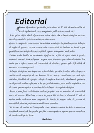 3
EditorialRevista Opinativa é produzida pelos alunos da 3° série do ensino médio da
Escola Dylio Penedo e teve sua primeira publicação no ano de 2011.
A sua quinta edição aborda alguns temas sociais, dentre eles, a doação de órgãos, um tema
cercado por variadas opiniões e muitos questionamentos.
Graças às campanhas e aos avanços da medicina, a aceitação das famílias quanto à doação
de órgãos de parentes cresceu, aumentando a quantidade de doadores no Brasil, o que
possibilitou uma redução do tempo na fila de espera e mais pessoas sendo salvas.
Embora tenha havido um crescimento significativo, a fila de espera ainda é grande,
contando com mais de 60 mil pessoas no país, o que demonstra que a demanda ainda é bem
maior que a oferta, tanto pela quantidade de doadores, quanto pela dificuldade de
encontrar pessoas compatíveis.
A doação de órgãos é uma importante ação solidária, que além de salvar vidas, desperta o
sentimento de compaixão do ser humano. Neste contexto, acreditamos que toda ação
voltada à finalidade de captação e doação de órgãos é bem-vinda, não devendo, portanto,
ser dispensado nenhum esforço ou ação, que, gradativamente, possa mudar a opinião acerca
do tema e, por conseguinte, o cenário relativo à doação e transplante de órgãos.
Atenta a esses fatos, a Opinativa realizou pesquisas com os moradores da comunidade
acerca do assunto. Além disso, por meio do projeto Dia do Bem, os alunos da 3° série do
ensino médio realizaram uma campanha de doação de sangue; além de pessoas da
comunidade, alunos e professores se mobilizaram para doar.
No decorrer da revista você acompanha esses e outros assuntos, inclusive a comovente
história do morador de Jacupemba, que foi o primeiro paciente a passar por um transplante
de coracão no Espírito Santo.
Boa leitura!
A
 