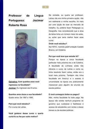 31
Professor de Língua
Portuguesa: Jocimar
Roberto Rosa
Opinativa: Com quantos anos você
ingressou na faculdade?
Jocimar: Eu ingressei aos18 anos.
Quantos anos durou a sua faculdade?
Quatro anos. De 1987 a 1990.
Para que você estudou?
Fiz o curso de Letras.
Você gostava desse curso e queria
cursá-lo ou fez por outro motivo?
Na verdade, eu queria ser professor.
Letras não era minha primeira opção, não
era realmente a minha escolha, foi mais
por uma opção de visar ao mercado de
trabalho. Eu preferia fazer Pedagogia ou
Geografia, mas considerando que a área
de letras tinha um número maior de aulas,
eu achei que seria melhor fazer esse
curso.
Onde você estudou?
Na FAFIC, mantida pelaFundação Castelo
Branco, em Colatina.
Por que você teve que estudar lá?
Porque na época a única faculdade
particular mais próxima era a de Colatina.
A faculdade de Linhares ainda não
oferecia o curso de Letras e como eu
tinha resolvido fazer Letras, então era o
local mais próximo. Também não tinha
faculdade em Aracruz e o acesso à
universidade na época era praticamente
impossível para alguém da oriundo da
escola pública.
E você conseguiu bolsa ou pagou?
Não, minha faculdade foi toda paga. Na
época não existia nenhum programa do
governo que custeasse e facilitasse o
acesso de estudantes com renda e classe
baixas ou de escolas públicas.
 