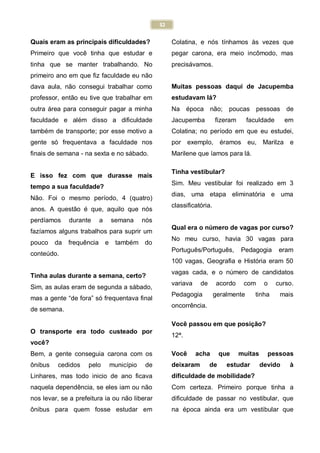 32
Quais eram as principais dificuldades?
Primeiro que você tinha que estudar e
tinha que se manter trabalhando. No
primeiro ano em que fiz faculdade eu não
dava aula, não consegui trabalhar como
professor, então eu tive que trabalhar em
outra área para conseguir pagar a minha
faculdade e além disso a dificuldade
também de transporte; por esse motivo a
gente só frequentava a faculdade nos
finais de semana - na sexta e no sábado.
E isso fez com que durasse mais
tempo a sua faculdade?
Não. Foi o mesmo período, 4 (quatro)
anos. A questão é que, aquilo que nós
perdíamos durante a semana nós
fazíamos alguns trabalhos para suprir um
pouco da frequência e também do
conteúdo.
Tinha aulas durante a semana, certo?
Sim, as aulas eram de segunda a sábado,
mas a gente “de fora” só frequentava final
de semana.
O transporte era todo custeado por
você?
Bem, a gente conseguia carona com os
ônibus cedidos pelo município de
Linhares, mas todo inicio de ano ficava
naquela dependência, se eles iam ou não
nos levar, se a prefeitura ia ou não liberar
ônibus para quem fosse estudar em
Colatina, e nós tínhamos às vezes que
pegar carona, era meio incômodo, mas
precisávamos.
Muitas pessoas daqui de Jacupemba
estudavam lá?
Na época não; poucas pessoas de
Jacupemba fizeram faculdade em
Colatina; no período em que eu estudei,
por exemplo, éramos eu, Marilza e
Marilene que íamos para lá.
Tinha vestibular?
Sim. Meu vestibular foi realizado em 3
dias, uma etapa eliminatória e uma
classificatória.
Qual era o número de vagas por curso?
No meu curso, havia 30 vagas para
Português/Português, Pedagogia eram
100 vagas, Geografia e História eram 50
vagas cada, e o número de candidatos
variava de acordo com o curso.
Pedagogia geralmente tinha mais
oncorrência.
Você passou em que posição?
12ª.
Você acha que muitas pessoas
deixaram de estudar devido à
dificuldade de mobilidade?
Com certeza. Primeiro porque tinha a
dificuldade de passar no vestibular, que
na época ainda era um vestibular que
 