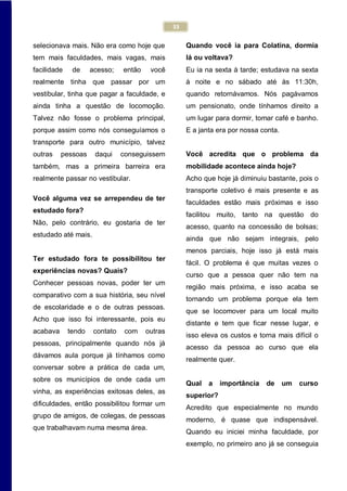 33
selecionava mais. Não era como hoje que
tem mais faculdades, mais vagas, mais
facilidade de acesso; então você
realmente tinha que passar por um
vestibular, tinha que pagar a faculdade, e
ainda tinha a questão de locomoção.
Talvez não fosse o problema principal,
porque assim como nós conseguíamos o
transporte para outro município, talvez
outras pessoas daqui conseguissem
também, mas a primeira barreira era
realmente passar no vestibular.
Você alguma vez se arrependeu de ter
estudado fora?
Não, pelo contrário, eu gostaria de ter
estudado até mais.
Ter estudado fora te possibilitou ter
experiências novas? Quais?
Conhecer pessoas novas, poder ter um
comparativo com a sua história, seu nível
de escolaridade e o de outras pessoas.
Acho que isso foi interessante, pois eu
acabava tendo contato com outras
pessoas, principalmente quando nós já
dávamos aula porque já tínhamos como
conversar sobre a prática de cada um,
sobre os municípios de onde cada um
vinha, as experiências exitosas deles, as
dificuldades, então possibilitou formar um
grupo de amigos, de colegas, de pessoas
que trabalhavam numa mesma área.
Quando você ia para Colatina, dormia
lá ou voltava?
Eu ia na sexta à tarde; estudava na sexta
à noite e no sábado até às 11:30h,
quando retornávamos. Nós pagávamos
um pensionato, onde tínhamos direito a
um lugar para dormir, tomar café e banho.
E a janta era por nossa conta.
Você acredita que o problema da
mobilidade acontece ainda hoje?
Acho que hoje já diminuiu bastante, pois o
transporte coletivo é mais presente e as
faculdades estão mais próximas e isso
facilitou muito, tanto na questão do
acesso, quanto na concessão de bolsas;
ainda que não sejam integrais, pelo
menos parciais, hoje isso já está mais
fácil. O problema é que muitas vezes o
curso que a pessoa quer não tem na
região mais próxima, e isso acaba se
tornando um problema porque ela tem
que se locomover para um local muito
distante e tem que ficar nesse lugar, e
isso eleva os custos e torna mais difícil o
acesso da pessoa ao curso que ela
realmente quer.
Qual a importância de um curso
superior?
Acredito que especialmente no mundo
moderno, é quase que indispensável.
Quando eu iniciei minha faculdade, por
exemplo, no primeiro ano já se conseguia
 