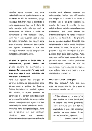 34
trabalhar como professor; era uma
carência tão grande que bastava entrar na
faculdade, na área de licenciatura, que já
conseguia trabalhar. Hoje a faculdade é
muito pouco, quero dizer, ela já não te dá
muita garantia, pois cada vez mais a
necessidade de ampliar o nível de
escolaridade é uma realidade. Então,
além de um curso superior, você precisa
de outras formações, até mesmo uma
outra graduação, porque tem muita gente
com diploma universitário e que não
consegue trabalhar na área porque é um
mercado bastante competitivo.
Sabe-se o quanto é importante o
conhecimento, porém, existe um
grande número de analfabetos e
pessoas fora da escola. Por que você
acha que essa é uma realidade tão
expressiva atualmente?
Acho que apesar dos esforços do
governo, e mesmo da sociedade de uma
maneira geral, algumas pessoas em
determinadas regiões, têm dificuldades
em chegar até a escola, e às vezes a
questão não é só pela distância da
escola, às vezes é questão de não
valorização dos estudos, não pela pessoa
exatamente, mas como cultura de
determinada região. Às vezes a situação
econômica da localidade é tão precária,
que as pessoas acabam decidindo pela
sobrevivência, e muitas vezes, imaginam
que manter os filhos na escola é um
prejuízo, é algo que vai impedir que elas
possam lutar pela sobrevivência. Acho
que nas regiões mais desenvolvidas o
problema seja mais por uma questão de
desestruturação familiar do que de
oportunidade realmente, mas em regiões
mais pobres, isso ocorre mais por uma
questão de sobrevivência.
O que seria uma boa solução?
Uma boa solução?! Acho que nos
últimos anos a política do Governo
Federal de certa forma contribuiu, apesar
das críticas de muitas pessoas ao
governo do PT, por ser considerado um
governo assistencialista, para que muitas
famílias conseguissem ter algum incentivo
financeiro para manter os filhos na escola.
Antes não havia essa preocupação. Acho
que o governo tem que continuar
investindo para que crianças,
adolescentes e jovens possam realmente
estar na escola sem ter de ir para o
mercado de trabalho tão cedo.
“...Então, além de um curso superior,
você precisa de outras formações,
até mesmo uma outra graduação,
porque tem muita gente com diploma
universitário e que não consegue
trabalhar na área porque é um
mercado bastante competitivo.”
Jocimar Roberto Rosa
 