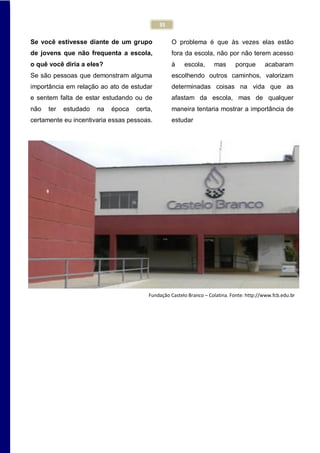 35
Se você estivesse diante de um grupo
de jovens que não frequenta a escola,
o quê você diria a eles?
Se são pessoas que demonstram alguma
importância em relação ao ato de estudar
e sentem falta de estar estudando ou de
não ter estudado na época certa,
certamente eu incentivaria essas pessoas.
O problema é que às vezes elas estão
fora da escola, não por não terem acesso
à escola, mas porque acabaram
escolhendo outros caminhos, valorizam
determinadas coisas na vida que as
afastam da escola, mas de qualquer
maneira tentaria mostrar a importância de
estudar
Fundação Castelo Branco – Colatina. Fonte: http://www.fcb.edu.br
 