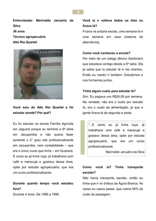 36
Entrevistado: Marinaldo Januário da
Silva
36 anos
Técnico agropecuária
Alto Rio Quartel
Você saiu do Alto Rio Quartel e foi
estudar aonde? Por quê?
Eu fui estudar na escola Família Agrícola
em Jaguaré porque eu terminei a 8ª série
em Jacupemba e não queria fazer
somente o 2° grau não profissionalizante
em Jacupemba, nem contabilidade – que
era o único curso que tinha – em Guaraná.
E como eu já tinha roça, já trabalhava com
café e maracujá e gostava dessa área,
optei por estudar agropecuária, que era
um curso profissionalizante.
Durante quanto tempo você estudou
fora?
Durante 4 anos. De 1996 a 1999.
Você ia e voltava todos os dias ou
ficava lá?
Ficava na própria escola, uma semana lá e
uma semana em casa (sistema de
alternância).
Como você conheceu a escola?
Por meio de um colega (Bruno Gardiman)
que estudava comigo desde a 6ª série. Ele
já sabia que ia estudar lá e me chamou.
Então eu resolvi ir também. Estudamos e
nos formamos juntos.
Tinha algum custo para estudar lá?
Sim. Eu pagava uns R$20,00 por semana.
Na verdade, não era o custo por estudar
lá, era o custo da alimentação, já que a
gente ficava lá de segunda a sexta.
Como você ia? Tinha transporte
escolar?
Não havia transporte escolar, então eu
tinha que ir no ônibus da Águia Branca. Às
vezes eu usava passe, que cobria 80% do
custo da passagem.
“...E como eu já tinha roça, já
trabalhava com café e maracujá e
gostava dessa área, optei por estudar
agropecuária, que era um curso
profissionalizante.
Marinaldo Januário da Silva
 