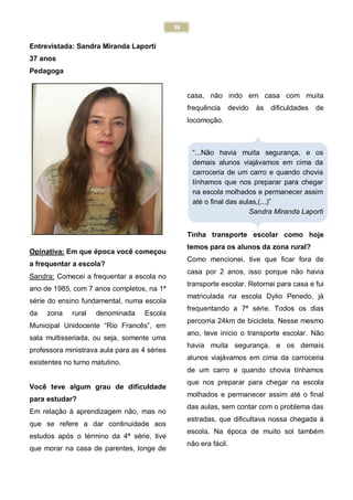 38
Entrevistada: Sandra Miranda Laporti
37 anos
Pedagoga
Opinativa: Em que época você começou
a frequentar a escola?
Sandra: Comecei a frequentar a escola no
ano de 1985, com 7 anos completos, na 1ª
série do ensino fundamental, numa escola
da zona rural denominada Escola
Municipal Unidocente “Rio Francês”, em
sala multisseriada, ou seja, somente uma
professora ministrava aula para as 4 séries
existentes no turno matutino.
Você teve algum grau de dificuldade
para estudar?
Em relação à aprendizagem não, mas no
que se refere a dar continuidade aos
estudos após o término da 4ª série, tive
que morar na casa de parentes, longe de
casa, não indo em casa com muita
frequência devido às dificuldades de
locomoção.
Tinha transporte escolar como hoje
temos para os alunos da zona rural?
Como mencionei, tive que ficar fora de
casa por 2 anos, isso porque não havia
transporte escolar. Retornei para casa e fui
matriculada na escola Dylio Penedo, já
frequentando a 7ª série. Todos os dias
percorria 24km de bicicleta. Nesse mesmo
ano, teve início o transporte escolar. Não
havia muita segurança, e os demais
alunos viajávamos em cima da carroceria
de um carro e quando chovia tínhamos
que nos preparar para chegar na escola
molhados e permanecer assim até o final
das aulas, sem contar com o problema das
estradas, que dificultava nossa chegada à
escola. Na época de muito sol também
não era fácil.
“...Não havia muita segurança, e os
demais alunos viajávamos em cima da
carroceria de um carro e quando chovia
tínhamos que nos preparar para chegar
na escola molhados e permanecer assim
até o final das aulas,(...)”
Sandra Miranda Laporti
 