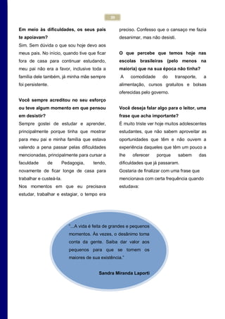 39
“...A vida é feita de grandes e pequenos
momentos. Às vezes, o desânimo toma
conta da gente. Saiba dar valor aos
pequenos para que se tornem os
maiores de sua existência.”
Sandra Miranda Laporti
Em meio às dificuldades, os seus pais
te apoiavam?
Sim. Sem dúvida o que sou hoje devo aos
meus pais. No início, quando tive que ficar
fora de casa para continuar estudando,
meu pai não era a favor, inclusive toda a
família dele também, já minha mãe sempre
foi persistente.
Você sempre acreditou no seu esforço
ou teve algum momento em que pensou
em desistir?
Sempre gostei de estudar e aprender,
principalmente porque tinha que mostrar
para meu pai e minha família que estava
valendo a pena passar pelas dificuldades
mencionadas, principalmente para cursar a
faculdade de Pedagogia, tendo,
novamente de ficar longe de casa para
trabalhar e custeá-la.
Nos momentos em que eu precisava
estudar, trabalhar e estagiar, o tempo era
preciso. Confesso que o cansaço me fazia
desanimar, mas não desisti.
O que percebe que temos hoje nas
escolas brasileiras (pelo menos na
maioria) que na sua época não tinha?
A comodidade do transporte, a
alimentação, cursos gratuitos e bolsas
oferecidas pelo governo.
Você deseja falar algo para o leitor, uma
frase que acha importante?
É muito triste ver hoje muitos adolescentes
estudantes, que não sabem aproveitar as
oportunidades que têm e não ouvem a
experiência daqueles que têm um pouco a
lhe oferecer porque sabem das
dificuldades que já passaram.
Gostaria de finalizar com uma frase que
mencionava com certa frequência quando
estudava:
 