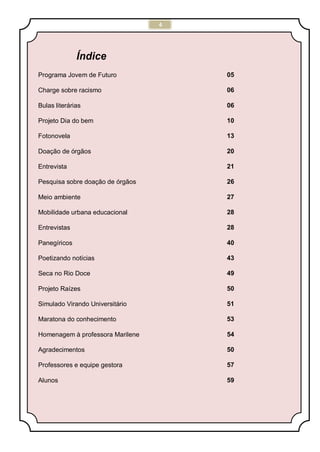 4
Índice
Programa Jovem de Futuro 05
Charge sobre racismo 06
Bulas literárias 06
Projeto Dia do bem 10
Fotonovela 13
Doação de órgãos 20
Entrevista 21
Pesquisa sobre doação de órgãos 26
Meio ambiente 27
Mobilidade urbana educacional 28
Entrevistas 28
Panegíricos 40
Poetizando notícias 43
Seca no Rio Doce 49
Projeto Raízes 50
Simulado Virando Universitário 51
Maratona do conhecimento 53
Homenagem à professora Marilene 54
Agradecimentos 50
Professores e equipe gestora 57
Alunos 59
 