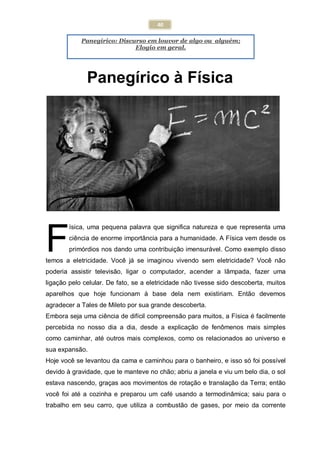 40
Panegírico: Discurso em louvor de algo ou alguém;
Elogio em geral.
Panegírico à Física
ísica, uma pequena palavra que significa natureza e que representa uma
ciência de enorme importância para a humanidade. A Física vem desde os
primórdios nos dando uma contribuição imensurável. Como exemplo disso
temos a eletricidade. Você já se imaginou vivendo sem eletricidade? Você não
poderia assistir televisão, ligar o computador, acender a lâmpada, fazer uma
ligação pelo celular. De fato, se a eletricidade não tivesse sido descoberta, muitos
aparelhos que hoje funcionam à base dela nem existiriam. Então devemos
agradecer a Tales de Mileto por sua grande descoberta.
Embora seja uma ciência de difícil compreensão para muitos, a Física é facilmente
percebida no nosso dia a dia, desde a explicação de fenômenos mais simples
como caminhar, até outros mais complexos, como os relacionados ao universo e
sua expansão.
Hoje você se levantou da cama e caminhou para o banheiro, e isso só foi possível
devido à gravidade, que te manteve no chão; abriu a janela e viu um belo dia, o sol
estava nascendo, graças aos movimentos de rotação e translação da Terra; então
você foi até a cozinha e preparou um café usando a termodinâmica; saiu para o
trabalho em seu carro, que utiliza a combustão de gases, por meio da corrente
F
 