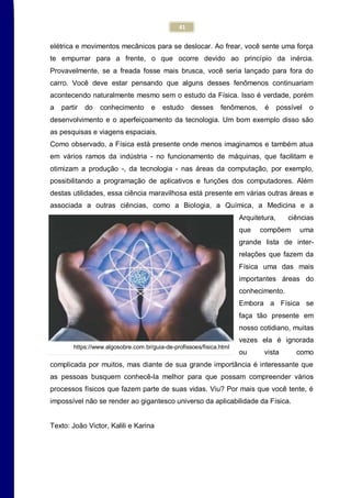 41
elétrica e movimentos mecânicos para se deslocar. Ao frear, você sente uma força
te empurrar para a frente, o que ocorre devido ao princípio da inércia.
Provavelmente, se a freada fosse mais brusca, você seria lançado para fora do
carro. Você deve estar pensando que alguns desses fenômenos continuariam
acontecendo naturalmente mesmo sem o estudo da Física. Isso é verdade, porém
a partir do conhecimento e estudo desses fenômenos, é possível o
desenvolvimento e o aperfeiçoamento da tecnologia. Um bom exemplo disso são
as pesquisas e viagens espaciais.
Como observado, a Física está presente onde menos imaginamos e também atua
em vários ramos da indústria - no funcionamento de máquinas, que facilitam e
otimizam a produção -, da tecnologia - nas áreas da computação, por exemplo,
possibilitando a programação de aplicativos e funções dos computadores. Além
destas utilidades, essa ciência maravilhosa está presente em várias outras áreas e
associada a outras ciências, como a Biologia, a Química, a Medicina e a
Arquitetura, ciências
que compõem uma
grande lista de inter-
relações que fazem da
Física uma das mais
importantes áreas do
conhecimento.
Embora a Física se
faça tão presente em
nosso cotidiano, muitas
vezes ela é ignorada
ou vista como
complicada por muitos, mas diante de sua grande importância é interessante que
as pessoas busquem conhecê-la melhor para que possam compreender vários
processos físicos que fazem parte de suas vidas. Viu? Por mais que você tente, é
impossível não se render ao gigantesco universo da aplicabilidade da Física.
Texto: João Victor, Kalili e Karina
https://www.algosobre.com.br/guia-de-profissoes/fisica.html
 