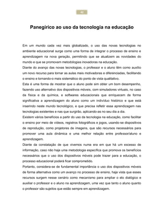 42
Panegírico ao uso da tecnologia na educação
Em um mundo cada vez mais globalizado, o uso das novas tecnologias no
ambiente educacional surge como uma forma de integrar o processo de ensino e
aprendizagem na nova geração, permitindo que se atualizem as novidades do
mundo e que se promovam metodologias inovadoras na educação.
Diante do avanço das novas tecnologias, o professor e o aluno têm como auxílio
um novo recurso para tornar as aulas mais motivadoras e diferenciadas, facilitando
o ensino e tornando-o mais sistemático do ponto de vista qualitativo.
Esta é uma forma de mostrar que o aluno pode sim obter um bom desempenho,
fazendo uso alternativo dos dispositivos móveis, com simuladores virtuais, no caso
da física e da química, e softwares educacionais que enriquecem de forma
significativa a aprendizagem do aluno como um indivíduo histórico e que está
inserindo neste mundo tecnológico, e que precisa refletir essa aprendizagem nas
tecnologias existentes e nas que surgirão, aplicando-as no seu dia a dia.
Existem vários benefícios a partir do uso da tecnologia na educação, como facilitar
o ensino por meio de vídeos, registros fotográficos e jogos, usando-se dispositivos
de reprodução, como projetores de imagens, que são recursos necessários para
promover uma aula dinâmica e uma melhor relação entre professor/aluno e
aprendizagem.
Diante da constatação de que vivemos numa era em que há um excesso de
informação, caso não haja uma metodologia específica que promova os benefícios
necessários que o uso dos dispositivos móveis pode trazer para a educação, o
processo educacional poderá ficar comprometido.
Portanto, considera-se de fundamental importância o uso dos dispositivos móveis
de forma alternativa como um avanço no processo de ensino, haja vista que esses
recursos surgem nesse cenário como mecanismo para ampliar o elo dialógico e
auxiliar o professor e o aluno na aprendizagem, uma vez que tanto o aluno quanto
o professor são sujeitos que estão sempre em aprendizagem.
 