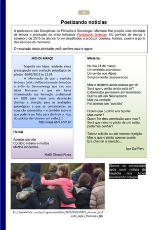 43
Poetizando notícias
MÊS DE MARÇO
Tragédia nos Alpes: acidente eleva
preocupação com avaliação psicológica de
pilotos -26/03/2015 às 22:38.
A informação de que o copiloto
Andreas Lubitz deliberadamente derrubou
o avião da Germanwings que caiu nos
Alpes franceses e que ele havia
interrompido sua formação profissional
em 2009 para tratar uma depressão
chamou a atenção para as avaliações
psicológicas a que os comandantes de
voos são submetidos – e também sobre o
que poderia ser feito para diminuir o risco
dos pilotos derrubarem um avião.(...)
http://veja.abril.com.br
Mistério
No dia 24 de março
Um mistério aconteceu
Um avião nos Alpes
Simplesmente desapareceu
Mas o mistério ainda estava por vir
Será que o avião ainda está ali?
Extremistas pensaram em terrorismo
Outros até em Neonazismo
Mas na verdade
Foi apenas um “suicídio”
Dizem que o piloto era bipolar
Mas como?
Quem lhe deu permissão para voar?
Será que nem no piloto de um avião
podemos confiar?
Talvez solidão ou até mesmo rejeição
Mas o que o piloto apenas queria
Era chamar a atenção...
Igor Dal Piero
Haikai
Apenas um vôo
Copiloto insano e muitos
Mortos inocentes
Kalili Ohana Rosa
Kalili Ohana Rosa
A professora das Disciplinas de Filosofia e Sociologia, Marilene Mai propôs uma atividade
de leitura e produção de texto intitulada Poetizando Notícias. No período de março a
setembro de 2015 os alunos foram desafiados a produzir poemas, haikais, poetrix a partir
das notícias do momento.
O resultado desta atividade você confere aqui e agora.
Alunos se consoloram
após ouvir notícia de
tragédia nos Alpes
envolvendo colegas
http://www.bbc.com/portuguese/noticias/2015/03/150325_vitimas_acid
ente_alpes_franceses_lgb
 