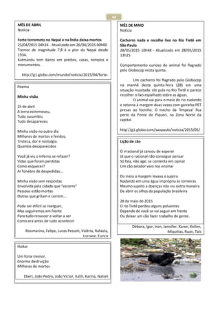 44
Poema
Minha visão
25 de abril
A terra estremeceu,
Tudo sucumbiu
Tudo desapareceu
Minha visão no outro dia
Milhares de mortos e feridos,
Tristeza, dor e nostalgia.
Quantos desaparecidos
Você já viu o inferno se refazer?
Vidas que foram perdidas
Como esquecer?
Ar fúnebre de despedidas...
Minha visão sem respostas
Envolvida pela cidade que “escorre”
Pessoas estão mortas
Outras que gritam e correm...
Pode ser difícil se reerguer,
Mas seguiremos em frente
Para tudo renascer e voltar a ser
Como era antes de tudo acontecer
Rosimarina, Felipe, Lucas Pessoti, Valéria, Rafaela,
Lorrane, Eurico
MÊS DE ABRIL
Notícia
Forte terremoto no Nepal e na Índia deixa mortos
25/04/2015 04h34 - Atualizado em 26/04/2015 00h00
Tremor de magnitude 7,8 é o pior do Nepal desde
1934.
Katmandu tem danos em prédios, casas, templos e
monumentos.
http://g1.globo.com/mundo/noticia/2015/04/forte-
terremoto-atinge-o-nepal.htm
Haikai
Um forte tremor,
Enorme destruição
Milhares de mortos
Ebert, João Pedro, João Victor, Kalili, Karina, Natieli
MÊS DE MAIO
Notícia
Cachorro nada e recolhe lixo no Rio Tietê em
São Paulo
28/05/2015 10h48 - Atualizado em 28/05/2015
13h25
Comportamento curioso do animal foi flagrado
pelo Globocop nesta quinta.
Um cachorro foi flagrado pelo Globocop
na manhã desta quinta-feira (28) em uma
situação inusitada: ele pula no Rio Tietê e parece
recolher o lixo espalhado sobre as águas.
O animal vai para o meio do rio nadando
e retorna à margem duas vezes com garrafas PET
presas ao focinho. O trecho da ‘limpeza’ fica
perto da Ponte do Piqueri, na Zona Norte da
capital.
http://g1.globo.com/saopaulo/noticia/2015/05/
Lição de cão
O irracional já cansou de esperar
Já que o racional não consegue pensar
Só fala, não age; se contenta em opinar
Um cão zelador veio nos ensinar
Do meio a margem levava a sujeira
Nadando em uma água imprópria às torneiras
Mesmo sujeito a doenças não viu outra maneira
De abrir os olhos da população brasileira
28 de maio de 2015
O rio Tietê perdeu alguns poluentes
Depende de você se vai seguir em frente
Ou deixar um cão fazer trabalho de gente.
Débora, Igor, Iron, Jennifer, Karen, Kellen,
Miquéias, Ruan, Taís
 