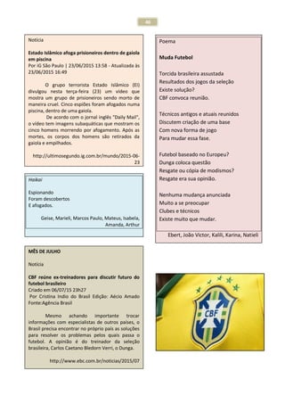 46
Notícia
Estado Islâmico afoga prisioneiros dentro de gaiola
em piscina
Por iG São Paulo | 23/06/2015 13:58 - Atualizada às
23/06/2015 16:49
O grupo terrorista Estado Islâmico (EI)
divulgou nesta terça-feira (23) um vídeo que
mostra um grupo de prisioneiros sendo morto de
maneira cruel. Cinco espiões foram afogados numa
piscina, dentro de uma gaiola.
De acordo com o jornal inglês "Daily Mail",
o vídeo tem imagens subaquáticas que mostram os
cinco homens morrendo por afogamento. Após as
mortes, os corpos dos homens são retirados da
gaiola e empilhados.
http://ultimosegundo.ig.com.br/mundo/2015-06-
23
Haikai
Espionando
Foram descobertos
E afogados.
Geise, Marieli, Marcos Paulo, Mateus, Isabela,
Amanda, Arthur
MÊS DE JULHO
Notícia
CBF reúne ex-treinadores para discutir futuro do
futebol brasileiro
Criado em 06/07/15 23h27
Por Cristina Indio do Brasil Edição: Aécio Amado
Fonte:Agência Brasil
Mesmo achando importante trocar
informações com especialistas de outros países, o
Brasil precisa encontrar no próprio país as soluções
para resolver os problemas pelos quais passa o
futebol. A opinião é do treinador da seleção
brasileira, Carlos Caetano Bledorn Verri, o Dunga.
http://www.ebc.com.br/noticias/2015/07
Poema
Muda Futebol
Torcida brasileira assustada
Resultados dos jogos da seleção
Existe solução?
CBF convoca reunião.
Técnicos antigos e atuais reunidos
Discutem criação de uma base
Com nova forma de jogo
Para mudar essa fase.
Futebol baseado no Europeu?
Dunga coloca questão
Resgate ou cópia de modismos?
Resgate era sua opinião.
Nenhuma mudança anunciada
Muito a se preocupar
Clubes e técnicos
Existe muito que mudar.
Ebert, João Victor, Kalili, Karina, Natieli
 
