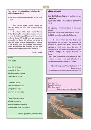 48
Texto: Kalili Ohanna Rosa
PM é morto e outro baleado em baile funk de
Jardim Carapina, Serra
31/08/2015 - 00h27 - Atualizado em 02/09/2015
- 11h22
Ítalo Bruno Rocha, policial militar do
GAO, foi morto em baile funk no bairro Jarim
Carapina
O policial militar Ítalo Bruno Pereira
Rocha, 25 anos, foi executado a tiros e pedradas
na noite deste domingo (30), em Jardim Carapina,
na Serra. Outro PM, de 22 anos, que estava na
companhia de Ítalo, foi baleado no braço e
socorrido para o hospital. Eles estavam à paisana
e, de acordo com informações preliminares,
foram reconhecidos por bandidos em um baile
funk próximo ao campo de futebol do bairro.
Gazeta online
Poema
Funk mortal
Uma vida foi tirada
Impedida de viver
A emboscada foi armada
Para o policial morrer.
Que morte brutal
O fim dessa emboscada
Com pedras e tiros
Uma vida foi arrancada.
Proporcionar segurança
A função do policial
Mas devido ao seu trabalho
Vida se foi em baile funk mortal.
Débora, Igor, Karen, Jennifer, Thais
MÊS DE SETEMBRO
Nível do Rio Doce chega a 10 centímetros em
Colatina, ES
02/09/2015 21h19 - Atualizado em 02/09/2015
22h19
Rio registrou o nível mais baixo do ano nesta
semana.
Pescadores reclamam que não há mais peixes.
Do G1 ES, com informações da TV Gazeta
O baixo nível do Rio Doce está
preocupando os moradores de Colatina, no
Noroeste do Espírito Santo. Nesta semana, o rio
registrou o nível mais baixo do ano: 10
centímetros de profundidade em alguns pontos,
conforme medição da Agência Nacional de
Águas.
Com a seca, apareceram vários bancos de areia
ao longo do rio, o que está dificultando a
captação de água para abastecer a cidade.
* Com informações de Alessandro Bacheti, da TV
Gazeta Noroeste
http://g1.globo.com/espiritosanto/noticia/2015/09
Haikai
A chuva parou
O equilíbrio afetou
O Rio Doce secou
Débora, Igor, Karen, Jennifer, Thais
 