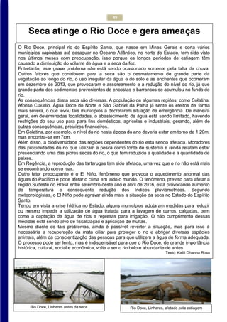 49
Rio Doce, Linhares, afetado pela estiagem
Efeitos da seca do rio em Povoação, Linhares
Seca atinge o Rio Doce e gera ameaças
O Rio Doce, principal rio do Espírito Santo, que nasce em Minas Gerais e corta vários
municípios capixabas até desaguar no Oceano Atlântico, no norte do Estado, tem sido visto
nos últimos meses com preocupação, isso porque os longos períodos de estiagem têm
causado a diminuição do volume de água e a seca da foz.
Entretanto, este grave problema não está sendo ocasionado somente pela falta de chuva.
Outros fatores que contribuem para a seca são o desmatamento de grande parte da
vegetação ao longo do rio, o uso irregular da água e do solo e as enchentes que ocorreram
em dezembro de 2013, que provocaram o assoreamento e a redução do nível do rio, já que
grande parte dos sedimentos provenientes de encostas e barrancos se acumulou no fundo do
rio.
As consequências desta seca são diversas. A população de algumas regiões, como Colatina,
Afonso Cláudio, Água Doce do Norte e São Gabriel da Palha já sente os efeitos de forma
mais severa, o que levou tais municípios a decretarem situação de emergência. De maneira
geral, em determinadas localidades, o abastecimento de água está sendo limitado, havendo
restrições do seu uso para para fins domésticos, agrícolas e industriais, gerando, além de
outras consequências, prejuízos financeiros.
Em Colatina, por exemplo, o nível do rio nesta época do ano deveria estar em torno de 1,20m,
mas encontra-se em 7cm.
Além disso, a biodiversidade das regiões dependentes do rio está sendo afetada. Moradores
das proximidades do rio que utilizam a pesca como fonte de sustento e renda relatam estar
presenciando uma das piores secas do rio, o que tem reduzido a qualidade e a quantidade de
peixes.
Em Regência, a reprodução das tartarugas tem sido afetada, uma vez que o rio não está mais
se encontrando com o mar.
Outro fator preocupante é o El Niño, fenômeno que provoca o aquecimento anormal das
águas do Pacífico e pode afetar o clima em todo o mundo. O fenômeno, previso para afetar a
região Sudeste do Brasil entre setembro deste ano e abril de 2016, está provocando aumento
de temperatura e consequente redução dos índices pluviométricos. Segundo
meteorologistas, o El Niño pode agravar ainda mais a situação da seca no Estado do Espírito
Santo.
Tendo em vista a crise hídrica no Estado, alguns municípios adotaram medidas para reduzir
ou mesmo impedir a utilização de água tratada para a lavagem de carros, calçadas, bem
como a captação de água de rios e represas para irrigação. O não cumprimento dessas
medidas está sendo alvo de fiscalização e aplicação de multas.
Mesmo diante de tais problemas, ainda é possível reverter a situação, mas para isso é
necessária a recuperação da mata ciliar para proteger o rio e abrigar diversas espécies
animais, além da conscientização das pessoas para que utilizem a água de forma adequada.
O processo pode ser lento, mas é indispensável para que o Rio Doce, de grande importância
histórica, cultural, social e econômica, volte a ser o rio belo e abundante de antes.
Texto: Kalili Ohanna Rosa
Rio Doce, Linhares antes da seca
 