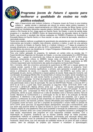 5
Programa Jovem de Futuro é aposta para
melhorar a qualidade do ensino na rede
pública estadual.
riado e desenvolvido pelo Instituto Unibanco, o Programa Jovem de Futuro é uma iniciativa
voltada à gestão escolar e destinada aos alunos do ensino médio público brasileiro. O
programa, que começou experimentalmente em 2008 nas escolas de Minas Gerais e já foi
responsável por resultados relevantes naquele estado e também nos estados de São Paulo, Rio de
Janeiro e Rio Grande do Sul, chega agora ao Espírito Santo. No Estado, o ponto de partida deste
programa é o resultado do IDEBES (índice de desenvolvimento da educação básica do Espírito
Santo), que envolve o resultado das últimas avaliações do PAEBES (Programa de Avaliação da
Educação Básica do Espírito Santo) e o fluxo escolar, ou seja, as taxas de aprovação, abandono e
reprovação escolar.
Tendo como objetivo melhorar a qualidade do aprendizado dos estudantes por meio de estratégias e
instrumentos que tornarão o trabalho mais eficiente, produtivo e criativo, a partir de uma parceria
entre o Governo do Estado do Espírito Santo e o Instituto Unibanco, a 1ª etapa do programa foi
lançada oficialmente no estado em julho de 2015, contemplando 151 escolas, visando ao aumento
da proficiência dos alunos nas disciplinas de Língua Portuguesa e Matemática, além da redução da
taxa de reprovação no ensino médio.
Para uma melhor aplicação do programa, foi realizado um sorteio entre as escolas das 11
Superintendências Regionais de Educação do Estado, e uma das contemplados foi a EEEFM Dylio
Penedo, que, “...apesar do crescimento dos índices de desenvolvimento de 2011 a 2014, ainda
apresenta componentes críticos no IDEBES: baixas notas em Matemática e altas taxas de
reprovação na 1ª série do ensino médio”, afirma Ronise Stela M. Grassi, supervisora da SRE
Linhares responsável pelo monitoramento das ações do programa na Escola Dylio Penedo.
Até o momento, além dos encontros quinzenais da supervisora da SRE com a equipe gestora da
unidade escolar, quando é feito o acompanhamento das ações relativas ao programa, foram
realizados dois outros momentos significativos: o primeiro, para apresentar o projeto para alguns
alunos e professores da escola, e o segundo, realizado no dia 04/09/15, que contou com a
participação de pais, alunos, professores e equipe gestora da escola. Neste segundo momento, sob
coordenação da pedagoga Marilza Mai, foi apresentado um esboço do projeto, sendo ressaltado que
um dos primeiros passos de cada escola inserida no programa é a elaboração de seu Plano de
Ação. Segundo a pedagoga, “ao longo do programa Jovem de Futuro (2015/2018), cada escola tem
metas a serem alcançadas, sendo a meta inicial definida com base na circa histórica do PAEBES:
nota padronizada vezes a taxa de aprovação. No caso da EEEFM Dylio Penedo, a circa de 2011 a
2014 foi de 4,42 e, a partir dela, foram pactuadas as seguintes metas: 2015=4,60; 2016= 4,80;
2017=5,02 e 2018=5,20”. Marilza afirmou ainda que “...entre as 151 escolas participantes do
programa, o IDEBES da EEEFM Dylio Penedo previsto para 2015 ocupa a 9ª posição”. A partir da
exposição feita, para composição do Plano de Ação, foram dadas sugestões de alunos, pais e
professores, dentre as quais, destacam-se a volta de atividades como a Semana Literária, Feira de
Cordel, Maratona do Conhecimento e a continuação do Dia do Bem e da produção da Revista
Acadêmica. A referência a tais projetos demonstra, na opinião dos presentes, que o grupo de
gestores e professores da escola já está empenhado em desenvolver estratégias para melhorar a
qualidade do ensino, não havendo, portanto, maiores dificuldades para implementação do programa
O programa Jovem de futuro, que tem o propósito de acompanhar o ensino médio no período de
2015 a 2018 prevê, para isso, as seguintes etapas: planejamento, execução e monitoramento, para
que assim seja possível alinhar as ações da escola no que for necessário. Além disso, o Instituto
Unibanco dispõe de uma plataforma virtual para possibilitar a formação de professores e pedagogos
a distância, contando ainda com cursos presenciais para os dirigentes escolares e pedagogos de
cada escola, responsáveis pelo programa em suas respectivas unidades escolares. Com a
implantação do programa, acredita-se que as escolas poderão atingir as metas propostas,
apresentando melhoria na qualidade do aprendizado, promovendo uma educação básica mais
produtiva, alcançando níveis de proficiência nos resultados do PAEBES e elevação do IDEBES,
mostrando, dessa forma, que uma educação de qualidade resulta de um plano de ação e esforço
coletivo, além da utilização de projetos que motivem e mobilizem a aprendizagem.
C
 