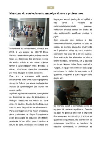 53
Maratona do conhecimento empolga alunos e professores
A maratona do conhecimento, iniciada em
2013, é um projeto da EEEFM Dylio
Penedo desenvolvido pelos professores de
todas as disciplinas das primeiras séries
do ensino médio e tem como objetivo
tornar a aprendizagem mais divertida e
eficaz, abordando diferentes conteúdos
por meio de jogos e outras atividades.
Este ano a maratona está sendo
desenvolvida como uma ação do programa
Jovem de Futuro, que visa à melhoria dos
índices de aprendizagem dos alunos do
ensino médio.
A primeira parte da maratona, abrangendo
as disciplinas da área de Linguagens e
Biologia, baseou-se na leitura da obra
Anjos no aquário, de Júlio Emílio Braz, que
trata do tema da gravidez na adolescência.
Para abordagem do livro foram propostas
pelos professores de Língua Portuguesa e
pelas pedagogas as seguintes atividades:
produção de um vídeo para incentivo à
leitura da obra, confecção de cartões em
linguagem verbal (português e inglês) e
não verbal a respeito da
maternidade/paternidade precoce,
instalação artística acerca do drama da
mãe adolescente, paráfrase musical e
jogos.
Com exceção dos cartões e das
instalações artísticas, expostos no pátio da
escola, as demais atividades envolvendo
as 2 primeiras séries do turno matutino
ocorreram nos dias 28 e 30 de outubro.
Para realização das atividades, os alunos
foram divididos, por sorteio, em 2 equipes
por turma. Nessas datas, foram realizados
7 jogos. A equipe vencedora de cada jogo
conquistava o direito de responder a 4
questões, enquanto a outra equipe tinha
direito a 2.
De maneira geral, a competição entre as
equipes foi bastante equilibrada. Durante
os jogos foi possível observar o empenho
dos alunos em vencer o jogo e acertar as
questões conquistadas. De acordo com os
professores envolvidos, o resultado foi
bastante satisfatório; o percentual de
 