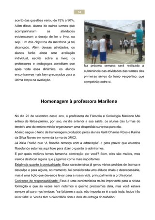 54
acerto das questões variou de 78% a 90%.
Além disso, alunos de outras turmas que
acompanharam as atividades
evidenciaram o desejo de ler o livro, ou
seja, um dos objetivos da maratona já foi
alcançado. Além dessas atividades, os
alunos farão ainda uma avaliação
individual, escrita sobre o livro; os
professores e pedagogas acreditam que
após toda essa dinâmica, os alunos
encontram-se mais bem preparados para a
última etapa da avaliação.
Na próxima semana será realizada a
culminância das atividades das turmas das
primeiras séries do turno vespertino, que
competirão entre si.
No dia 25 de setembro deste ano, a professora de Filosofia e Sociologia Marilene Mai
entrou de férias-prêmio, por isso, no dia anterior a sua saída, os alunos das turmas do
terceiro ano do ensino médio organizaram uma despedida surpresa para ela.
Abaixo segue o texto de homenagem produzido pelas alunas Kalili Ohanna Rosa e Karina
da Silva Nunes em nome da turma do 3M02.
Já dizia Platão que “A filosofia começa com a admiração” e para provar que estamos
filosofando estamos aqui hoje para dizer o quanto te admiramos.
E por quais motivos temos tamanha admiração por você? Bom, eles são muitos, mas
iremos destacar alguns que julgamos como mais importantes.
Exigência quanto à pontualidade: Essa característica já gerou vários pedidos de licença e
desculpa e para alguns, no momento, foi considerada uma atitude chata e desnecessária,
mas é uma lição que devemos levar para a nossa vida, principalmente a profissional.
Cobrança de responsabilidade: Essa é uma característica muito importante para a nossa
formação e que às vezes nem notamos o quanto precisamos dela, mas você estava
sempre ali para nos lembrar: “se faltarem a aula, não importa se é a sala toda, todos irão
levar falta” e “vocês têm o calendário com a data de entrega do trabalho”.
Homenagem à professora Marilene
 