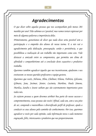 56
Agradecimentos
O que dizer sobre aquelas pessoas que nos acompanham pelo menos 201
manhãs por ano? Não sabemos se é possível, mas vamos tentar expressar por
meio de algumas palavras a importância delas.
Primeiramente, gostaríamos de dizer que nada disso seria possível sem a
participação e o empenho dos alunos de nossa turma. E a nós vai o
agradecimento pela dedicação, preocupação, união e persistência, o que
possibilitou a realização de um trabalho tão importante como este. Vale
destacar a amizade entre os componentes, que permitiu um clima de
afinidade e companheirismo até a conclusão deste exaustivo e produtivo
trabalho.
Queremos também agradecer àqueles que nos incentivaram, ajudaram e nos
ensinaram: os nossos queridos professores e equipe gestora.
Queremos que vocês, Adriana, Aline, Cledimar, Eliana, Fabrício, Gilceane,
Gilmara, Jane, Jocimar, Júnior, Lucineia, Marilene, Paula Simone,
Marilza, Sandra e Josete saibam que são extremamente importantes para
todos nós.
Se existem pessoas a quem devemos atribuir boa parte do nosso sucesso e
comprometimento, essas pessoas são vocês! Afinal, cada um, com o seu jeito
de ser, compondo o maravilhoso e diversificado perfil de professor, ajuda a
conduzir os seus alunos pelo caminho do conhecimento. Por isso, queremos
agradecer a vocês por cada opinião, cada informação nova e cada momento
engraçado, feliz, interessante e produtivo que nos proporcionaram.
 