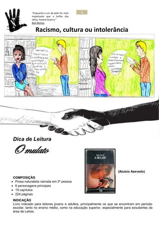 6
E M P
Racismo, cultura ou intolerância
Dica de Leitura
O mulato
COMPOSIÇÃO
 Prosa naturalista narrada em 3ª pessoa
 6 personagens principais
 19 capítulos
 224 páginas
INDICAÇÃO
Livro indicado para leitores jovens e adultos, principalmente os que se encontram em período
escolar, tanto no ensino médio, como na educação superior, especialmente para estudantes da
área de Letras.
“Enquanto a cor da pele for mais
importante que o brilho dos
olhos, haverá Guerra.”
Bob Marley
(Aluísio Azevedo)
 