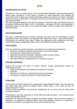 7
INFORMAÇÕES AO LEITOR
Publicado em 1881, O mulato marcou o início do Naturalismo brasileiro, embora ainda apresente
alguns traços românticos. O livro retrata a história do mulato Raimundo, filho bastardo do
comerciante José da Silva com a escrava Domingas. Depois de se formar em Direito, na Europa,
Raimundo retorna ao Maranhão e se hospeda na cada do tio Manuel Pescada, onde se apaixona
pela prima Ana Rosa.
Com uma linguagem detalhista, uma dose de suspense e denúncia a alguns problemas sociais da
sociedade maranhense da época, como a escravidão, a corrupção do clero e principalmente o
preconceito racial, o autor traça um rico painel da região no final do século XIX, prendendo a
atenção do leitor.
CONTRAINDICAÇÕES
Esta obra é contraindicada para crianças e pessoas com baixo nível de escolaridade e pouca
experiência leitora, pois contém uma linguagem bem diferente da atual, o que pode dificultar o
entendimento da narrativa. Além disso, leitores que apresentam certa resistência para obras
relativamente longas e detalhistas tendem a não se interessarem pela leitura da obra.
PRECAUÇÕES
Para que se faça bom proveito da leitura, recomendam-se os seguintes procedimentos:
 Escolha um ambiente agradável (sem barulho e com boa iluminação);
 Concentre-se o máximo possível na leitura;
 Mantenha-se longe de computador, televisão e celular durante a leitura;
 Não interrompa a leitura por períodos extensos;
 Para alguns leitores, é interessante ter um dicionário por perto;
REAÇÕES ADVERSAS
Embora não ocorram com todos os leitores, algumas reações desagradáveis podem ser
observadas, tais como:
 Falta de concentração e dificuldade de acompanhar a narrativa;
 Distração;
 Estresse, em função das características da obra já apontadas;
 Frustração em relação ao desfecho de determinados fatos.
POSOLOGIA
A leitura deve ser feita de acordo com a capacidade e disponibilidade do leitor, mas recomenda-se
que sejam lidas pelo menos 20 páginas diárias. Dessa forma, o livro pode ser lido em
aproximadamente 11 dias.
Leitores menos experientes provavelmente necessitarão de um pouco mais de tempo para
conclusão da leitura.
O importante é que seja reservado um tempo diário para esta atividade, o que contribuirá para
melhor compreensão da obra.
Importante: Em caso de ocorrência de alguma (s) dessas reações, faça uma pausa, exercite a
paciência e, de preferência, retome a leitura. Outra dica importante, quando se é estudante, é
consultar seu professor, que poderá lhe motivar a não desistir da leitura.
 