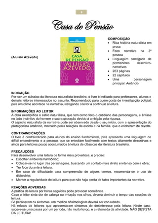 8
Casa de Pensão
(Aluísio Azevedo)
COMPOSIÇÃO
 Rica história naturalista em
prosa
 Foco narrativo na 3ª
pessoa
 Linguagem carregada de
pormenores descritivo-
narrativos
 263 páginas
 22 capítulos
 Uma personagem
principal: Amâncio
INDICAÇÃO
Por ser um clássico da literatura naturalista brasileira, o livro é indicado para professores, alunos e
demais leitores interessados no assunto. Recomendado para quem gosta de investigação policial,
pois um crime acontece na narrativa, instigando o leitor a continuar a leitura.
INFORMAÇÕES AO LEITOR
A obra exemplifica o estilo naturalista, que tem como foco o cotidiano das personagens, a ênfase
no lado instintivo do homem e sua exploração devido à ambição pela riqueza.
O aspecto naturalista da narrativa pode ser observado desde o seu início, com a apresentação do
protagonista Amâncio, marcado pelas relações da escola e na família, que o encheram de revolta.
CONTRAINDICAÇÕES
O livro é contraindicado para alunos do ensino fundamental, pois apresenta uma linguagem de
difícil entendimento e a pessoas que se entediam facilmente com textos altamente descritivos e
ainda para leitores pouco acostumados à leitura de clássicos da literatura brasileira.
PRECAUÇÕES
Para desenvolver uma leitura de forma mais proveitosa, é preciso:
 Escolher ambiente harmônico;
 Colocar-se no lugar das personagens, buscando um contato mais direto e intenso com a obra;
 Ter foco durante a leitura;
 Em caso de dificuldade para compreensão de alguns termos, recomenda-se o uso de
dicionário;
 Manter a regularidade de leitura para que não haja perda de fatos importantes da narrativa.
REAÇÕES ADVERSAS
A prática da leitura por horas seguidas pode provocar sonolência.
Caso o leitor sinta dor de cabeça ou irritação nos olhos, deverá diminuir o tempo das sessões de
leitura.
Se persistirem os sintomas, um médico oftalmologista deverá ser consultado.
Há relatos de leitores que apresentaram sintomas de desinteresse pela leitura. Neste caso,
sugere-se uma pausa por um período, não muito longo, e a retomada da atividade. NÃO DESISTA
DA LEITURA!
 