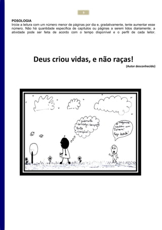 9
POSOLOGIA
Inicie a leitura com um número menor de páginas por dia e, gradativamente, tente aumentar esse
número. Não há quantidade específica de capítulos ou páginas a serem lidos diariamente; a
atividade pode ser feita de acordo com o tempo disponível e o perfil de cada leitor.
Deus criou vidas, e não raças!
(Autor desconhecido)
 