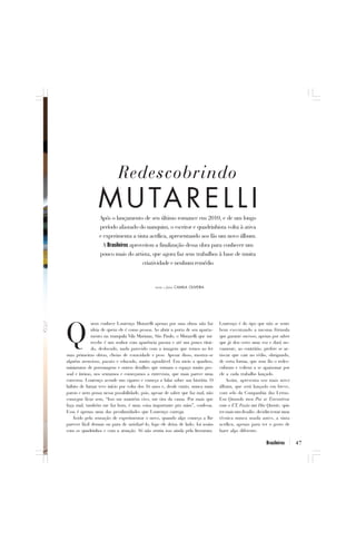 Redescobrindo
                 M U TA R E L L I
                 Após o lançamento de seu último romance em 2010, e de um longo
                 período afastado do nanquim, o escritor e quadrinhista volta à ativa
                 e experimenta a tinta acrílica, apresentando aos fãs um novo álbum.
                   A Brasileiros aproveitou a finalização dessa obra para conhecer um
                 pouco mais do artista, que agora faz seus trabalhos à base de muita
                                      criatividade e nenhum remédio


                                               texto e fotos CAMILA OLIVEIRA




              uem conhece Lourenço Mutarelli apenas por suas obras não faz        Lourenço é do tipo que não se sente


Q             ideia de quem ele é como pessoa. Ao abrir a porta de seu aparta-
              mento na tranquila Vila Mariana, São Paulo, o Mutarelli que me
              recebe é um senhor com aparência pacata e até um pouco tími-
              do, deslocado, nada parecido com a imagem que temos ao ler
suas primeiras obras, cheias de voracidade e peso. Apesar disso, mostra-se
                                                                                  bem executando a mesma fórmula
                                                                                  que garante sucesso, apenas por saber
                                                                                  que já deu certo uma vez e dará no-
                                                                                  vamente, ao contrário; prefere se ar-
                                                                                  riscar que cair no tédio, obrigando,
alguém atencioso, pacato e educado, muito agradável. Em meio a quadros,           de certa forma, que seus fãs o redes-
miniaturas de personagens e outros detalhes que tornam o espaço muito pes-        cubram e voltem a se apaixonar por
soal e íntimo, nos sentamos e começamos a entrevista, que mais parece uma         ele a cada trabalho lançado.
conversa. Lourenço acende um cigarro e começa a falar sobre sua história. O           Assim, apresenta seu mais novo
hábito de fumar teve início por volta dos 16 anos e, desde então, nunca mais      álbum, que será lançado em breve,
parou e nem pensa nessa possibilidade, pois, apesar de saber que faz mal, não     com selo da Companhia das Letras.
consegue ficar sem, “Isso me mantém vivo, me tira da cama. Por mais que           Em Quando meu Pai se Encontrou
faça mal, também me faz bem, é uma coisa importante pra mim”, confessa.           com o ET, Fazia um Dia Quente, quis
Essa é apenas uma das peculiaridades que Lourenço carrega.                        ter mais um desafio: decidiu testar uma
   Ávido pela sensação de experimentar o novo, quando algo começa a lhe           técnica nunca usada antes, a tinta
parecer fácil demais ou para de satisfazê-lo, logo ele deixa de lado; foi assim   acrílica, apenas para ter o gosto de
com os quadrinhos e com a atuação. Só não sentiu isso ainda pela literatura.      fazer algo diferente.

                                                                                                            Brasileiros     47
 