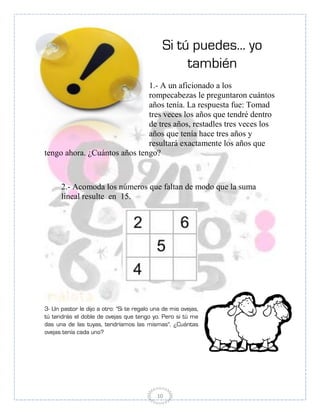 Si tú puedes... yo
                                                   también
                              1.- A un aficionado a los
                              rompecabezas le preguntaron cuántos
                              años tenía. La respuesta fue: Tomad
                              tres veces los años que tendré dentro
                              de tres años, restadles tres veces los
                              años que tenía hace tres años y
                              resultará exactamente los años que
tengo ahora. ¿Cuántos años tengo?



      2.- Acomoda los números que faltan de modo que la suma
      lineal resulte en 15.




3- Un pastor le dijo a otro: "Si te regalo una de mis ovejas,
tú tendrás el doble de ovejas que tengo yo. Pero si tú me
das una de las tuyas, tendríamos las mismas". ¿Cuántas
ovejas tenía cada uno?




                                            10
 