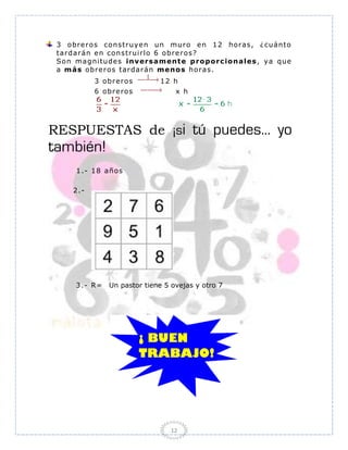 3 o bre r o s co nstr uye n un mur o e n 1 2 hor as, ¿ cuánto
 tar dar án e n co ns tr uir lo 6 o br e r o s?
 So n mag ni tude s inver sa m ent e p r o po r c io na les , ya que
 a m á s o br e r o s tar dar án m eno s ho r as .
            3 o br e ro s     12 h
            6 o br e ro s         x h




RESPUESTAS de ¡si tú puedes... yo
también!
      1 .- 1 8 año s

     2 .-




      3.- R=    Un pastor tiene 5 ovejas y otro 7




                                 12
 