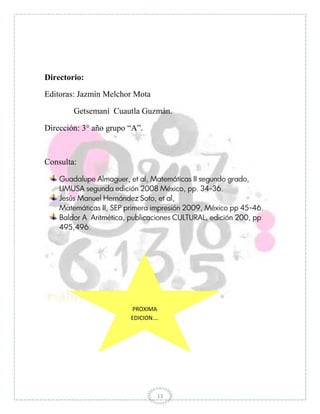 Directorio:

Editoras: Jazmín Melchor Mota

        Getsemaní Cuautla Guzmán.

Dirección: 3° año grupo “A”.



Consulta:

    Guadalupe Almaguer, et al, Matemáticas II segundo grado,
    LIMUSA segunda edición 2008 México, pp. 34-36.
    Jesús Manuel Hernández Soto, et al,
    Matemáticas II, SEP primera impresión 2009, México pp 45-46.
    Baldor A Aritmética, publicaciones CULTURAL, edición 200, pp
    495,496.




                         PROXIMA
                         EDICION….




                                 13
 