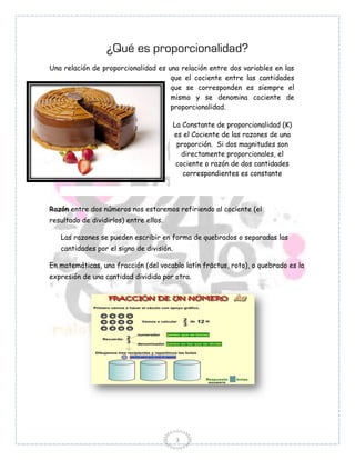 ¿Qué es proporcionalidad?
Una relación de proporcionalidad es una relación entre dos variables en las
                                     que el cociente entre las cantidades
                                     que se corresponden es siempre el
                                     mismo y se denomina cociente de
                                     proporcionalidad.

                                          La Constante de proporcionalidad (K)
                                          es el Cociente de las razones de una
                                           proporción. Si dos magnitudes son
                                             directamente proporcionales, el
                                           cociente o razón de dos cantidades
                                             correspondientes es constante




Razón entre dos números nos estaremos refiriendo al cociente (el
resultado de dividirlos) entre ellos.

   Las razones se pueden escribir en forma de quebrados o separadas las
   cantidades por el signo de división.

En matemáticas, una fracción (del vocablo latín frāctus, roto), o quebrado es la
expresión de una cantidad dividida por otra.




                                          3
 