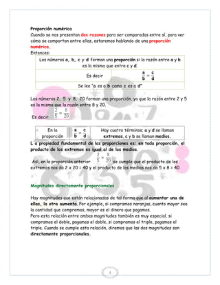 Proporción numérica
Cuando se nos presentan dos razones para ser comparadas entre sí, para ver
cómo se comportan entre ellas, estaremos hablando de una proporción
numérica.
Entonces:
    Los números a, b, c y d forman una proporción si la razón entre a y b
                        es la misma que entre c y d.

                           Es decir

                       Se lee “a es a b como c es a d”

Los números 2, 5 y 8, 20 forman una proporción, ya que la razón entre 2 y 5
es la misma que la razón entre 8 y 20.

Es decir


        En la                     Hay cuatro términos; a y d se llaman
     proporción                    extremos, c y b se llaman medios.
L a propiedad fundamental de las proporciones es: en toda proporción, el
producto de los extremos es igual al de los medios.

 Así, en la proporción anterior         se cumple que el producto de los
extremos nos da 2 x 20 = 40 y el producto de los medios nos da 5 x 8 = 40



Magnitudes directamente proporcionales

Hay magnitudes que están relacionadas de tal forma que al aumentar una de
ellas, la otra aumenta. Por ejemplo, si compramos naranjas, cuanto mayor sea
la cantidad que compremos, mayor es el dinero que pagamos.
Pero esta relación entre ambas magnitudes también es muy especial, si
compramos el doble, pagamos el doble, si compramos el triple, pagamos el
triple. Cuando se cumple esta relación, diremos que las dos magnitudes son
directamente proporcionales.




                                      4
 