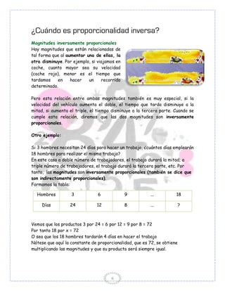¿Cuándo es proporcionalidad inversa?
Magnitudes inversamente proporcionales
Hay magnitudes que están relacionadas de
tal forma que al aumentar una de ellas, la
otra disminuye. Por ejemplo, si viajamos en
coche, cuanto mayor sea su velocidad
(coche rojo), menor es el tiempo que
tardamos    en     hacer   un     recorrido
determinado.

Pero esta relación entre ambas magnitudes también es muy especial, si la
velocidad del vehículo aumenta el doble, el tiempo que tarda disminuye a la
mitad, si aumenta el triple, el tiempo disminuye a la tercera parte. Cuando se
cumple esta relación, diremos que las dos magnitudes son inversamente
proporcionales.

Otro ejemplo:

Si 3 hombres necesitan 24 días para hacer un trabajo, ¿cuántos días emplearán
18 hombres para realizar el mismo trabajo?
En este caso a doble número de trabajadores, el trabajo durará la mitad; a
triple número de trabajadores, el trabajo durará la tercera parte, etc. Por
tanto, las magnitudes son inversamente proporcionales (también se dice que
son indirectamente proporcionales).
Formamos la tabla:

  Hombres          3            6             9          ...          18

     Días         24           12             8          ...              ?



Vemos que los productos 3 por 24 = 6 por 12 = 9 por 8 = 72
Por tanto 18 por x = 72
O sea que los 18 hombres tardarán 4 días en hacer el trabajo
Nótese que aquí la constante de proporcionalidad, que es 72, se obtiene
multiplicando las magnitudes y que su producto será siempre igual.




                                      6
 