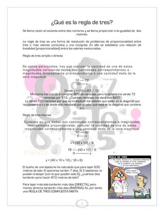¿Qué es la regla de tres?
Se llama razón al cociente entre dos números y se llama proporción a la igualdad de dos
                                       razones.

La regla de tres es una forma de resolución de problemas de proporcionalidad entre
tres o más valores conocidos y una incógnita. En ella se establece una relación de
linealidad (proporcionalidad) entre los valores involucrados.

Regla de tres simple o directa


Se apl i ca po r ci o n ales , hay qu e cal cu l ar l a can t i dad de u n a de est as
m agn i tu des co r cu an do dadas do s can t idades co r r espo n di en t es a
m agn i tu des di r ect am en t e pr o r espon dien t e a u n a can ti dad dada de l a
o t r a m agn i tu d.
                                          12 ------ 72
                                           20 ------ x

                                 Donde x = (72 x 20) / 12.
     Mi mama me mando a comprar $20 de naranjas, pero la señora me vende 72
                naranjas por $12, ¿Cuántas naranjas me dará con $20?
 Le darán 120 naranjas por que se multiplican los valores que están en la diagonal que
no contiene a x y se divide ese resultado por el valor que está en la diagonal que contiene
                                            a x.

Regla de tres inversa

 C o n si st e en qu e dadas do s can t i dades co r r espo n di en t es a m agn i tu des
    i n ver sam en t e pr o por ci o n al es , cal cu l ar l a can t i dad de u n a de est as
 m agn i tu des co r r espo n di ent e a u n a can ti dad dada de l a o t r a m agn i tu d
                                             10 ------ 42
                                               8 ------- x

                                     x = (42 x 10) / 8

                                   12 ------- (42 x 10) / 8
                                       9 -------------------- y

                  y = (42 x 10 x 12) / (8 x 9)

El dueño de una tejeduría ha calculado que para tejer 630
metros de tela, 8 operarios tardan 7 días. Si 2 tejedores no
pueden trabajar (con lo que quedan sólo 6), ¿cuántos días
tardarán para hacer 810 metros de tela?

Para tejer más tela tardarán más días (DIRECTA), pero
menos obreros tardarán más días (INVERSA). Es, por tanto,
una REGLA DE TRES COMPUESTA MIXTA


                                                7
 