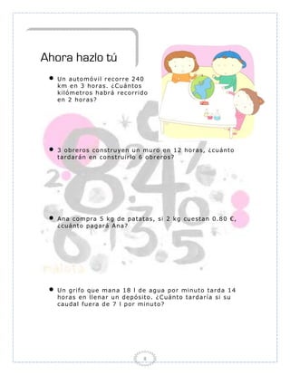 Ahora hazlo tú
    Un auto mó v il r e c o r r e 2 4 0
     km e n 3 ho r as. ¿ C uánto s
     kiló me tr o s habr á r e co r r ido
     e n 2 ho r as?




    3 o br e ro s co nstr uye n un m ur o e n 1 2 ho r as, ¿ cuánto
     tar dar án e n co ns tr uir lo 6 o br e r o s?




    Ana co mpr a 5 kg de patat as, s i 2 kg cue sta n 0 .8 0 € ,
     ¿ cuánto pagar á Ana?




    Un gr ifo q ue ma na 1 8 l de agua po r minu to tar da 1 4
     ho r as e n lle nar u n de pó sito . ¿ C uánto tar dar ía si s u
     caudal fue r a de 7 l po r minu to ?




                                       8
 