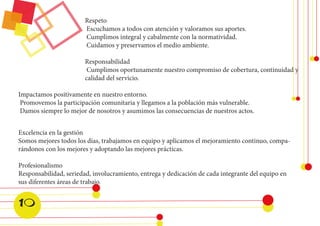 Excelencia en la gestión 
Somos mejores todos los días, trabajamos en equipo y aplicamos el mejoramiento continuo, comparándonos con los mejores y adoptando las mejores prácticas. 
Profesionalismo 
Responsabilidad, seriedad, involucramiento, entrega y dedicación de cada integrante del equipo en sus diferentes áreas de trabajo. 
Respeto 
Escuchamos a todos con atención y valoramos sus aportes. 
Cumplimos integral y cabalmente con la normatividad. 
Cuidamos y preservamos el medio ambiente. 
Responsabilidad 
Cumplimos oportunamente nuestro compromiso de cobertura, continuidad y calidad del servicio. 
Impactamos positivamente en nuestro entorno. 
Promovemos la participación comunitaria y llegamos a la población más vulnerable. 
Damos siempre lo mejor de nosotros y asumimos las consecuencias de nuestros actos. 
10  
