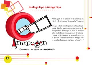 Isologotipo o imagotipo 
Animagen es la union de la animación 
(Ani) y de la imagen “fotografía” (magen) 
El logo esta fotmado por el lente de la cá-mara, 
dando un toque modernista y de 
antigüedad, dodo que el film es alusivo 
a los metodos y producciones de anima-ciones, 
peliculas que se han utilizado en 
el medio; a su ves el lente se integra con 
el nombre haciendo parte de la letra “ i “ 
12 
 