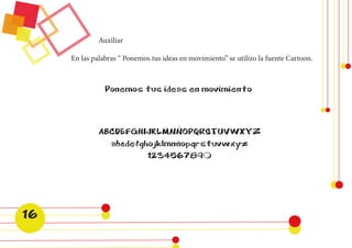 ABCDEFGHIJKLMNÑOPQRSTUVWXYZ 
abcdefghojklmnñopqrstuvwxyz 
1234567890 
En las palabras “ Ponemos tus ideas en movimiento” se utilizo la fuente Cartoon. 
Auxiliar 
Ponemos tus ideas en movimiento 
16  