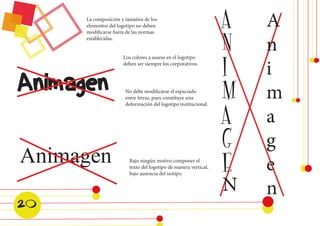 Animagen 
Animagen 
Los colores a usarse en el logotipo 
deben ser siempre los corporativos. 
La composición y tamaños de los 
elementos del logotipo no deben 
modificarse fuera de las normas 
establecidas. 
No debe modificarse el espaciado 
entre letras, pues constituye una 
deformación del logotipo institucional. 
Bajo ningún motivo componer el 
texto del logotipo de manera vertical, 
bajo ausencia del isotipo. 
A 
N 
I 
M 
A 
G 
E 
N 
A 
n 
i 
m 
a 
g 
e 
n 
20  