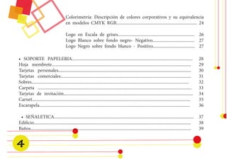 • SOPORTE PAPELERIA............................................................................................................. 28 
Hoja membrete.............................................................................................................................. 29 
Tarjetas personales........................................................................................................................ 30 
Tarjetas comerciales...................................................................................................................... 31 
Sobres.............................................................................................................................................. 32 
Carpeta ........................................................................................................................................... 33 
Tarjetas de invitación..................................................................................................................... 34 
Carnet............................................................................................................................................... 35 
Escarapela........................................................................................................................................ 36 
• SEÑALETICA.............................................................................................................................. 37 
Edificio.............................................................................................................................................. 38 
Baños................................................................................................................................................. 39 
Colorimetría: Descripción de colores corporativos y su equivalencia en modelos CMYK RGB......................................................................... 24 
Logo en Escala de grises..................................................................... 26 
Logo Blanco sobre fondo negro- Negativo...................................... 27 
Logo Negro sobre fondo blanco - Positivo...................................... 27 
4  