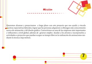Misión 
Queremos alcanzar y proyectarnos a largo plazo con este proyecto que nos ayuda y vincula 
nuestras expectativas laborales, lograr que las personas adquieran u obtengan más conocimiento 
acerca de animación y del diseño gráfico. Convertirnos en una de las empresas más importantes 
e influyentes a nivel global, además de generar empleo. Ayudar a los jóvenes e incorporarlos a 
actividades o proyectos que puedan ocupar su tiempo libre en la realización de animaciones me-diante 
la técnica stop motion. 
7 
 