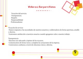 Valores Corporativos 
Vocación de servicio 
Damos respuesta a las necesidades de nuestros usuarios y colaboradores de forma oportuna, amable 
y efectiva. 
Generamos satisfacción a nuestros usuarios cuando agregamos valor a nuestro trabajo. 
Transparencia 
Hacemos uso adecuado y óptimo de los recursos. 
Comunicamos de forma veraz y completa las actuaciones de la empresa. 
Construimos confianza a través de relaciones claras y abiertas. 
Vocación del servicio. 
Transparencia. 
Respeto. 
Responsabilidad 
Profesionalismo 
9 
 